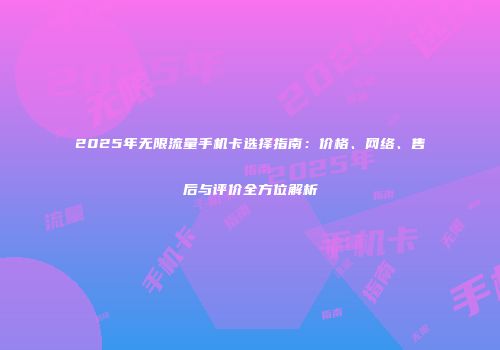 2025年无限流量手机卡选择指南:价格、网络、售后与评价全方位解析