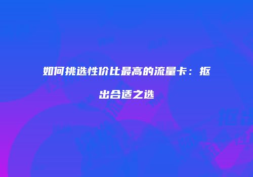 如何挑选性价比最高的流量卡：抠出合适之选