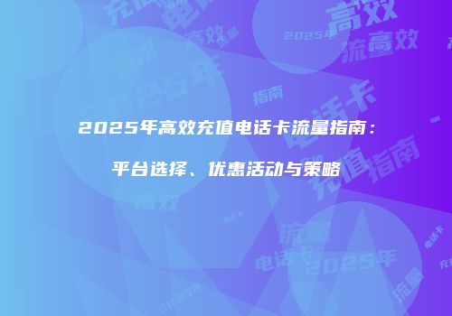 2025年高效充值电话卡流量指南:平台选择、优惠活动与策略