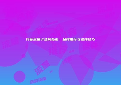 抖音流量卡选购指南：品牌推荐与选择技巧