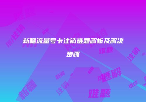 新疆流量号卡注销难题解析及解决步骤