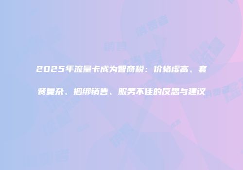 2025年流量卡成为智商税:价格虚高、套餐复杂、捆绑销售、服务不佳的反思与建议