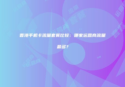 香港手机卡流量套餐比较:哪家运营商流量最多?