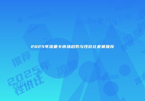 2025年流量卡市场趋势与性价比套餐推荐