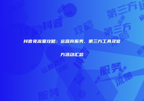 抖音免流量攻略：运营商服务、第三方工具及官方活动汇总