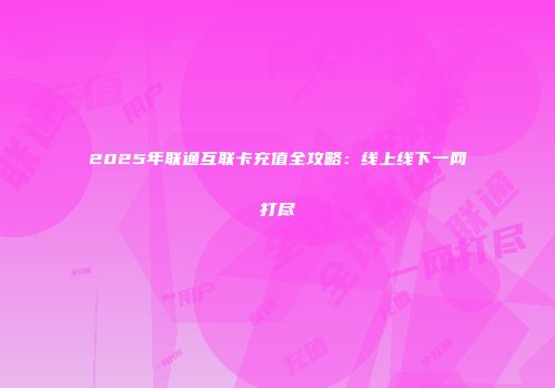 2025年联通互联卡充值全攻略:线上线下一网打尽