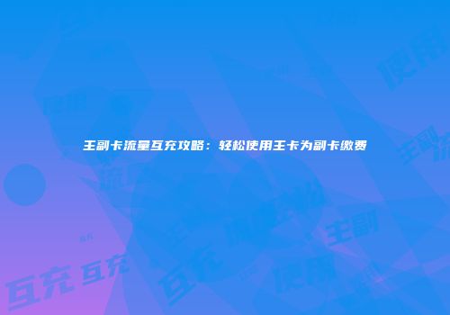 主副卡流量互充攻略:轻松使用主卡为副卡缴费