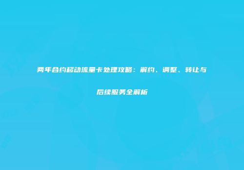 两年合约移动流量卡处理攻略:解约、调整、转让与后续服务全解析