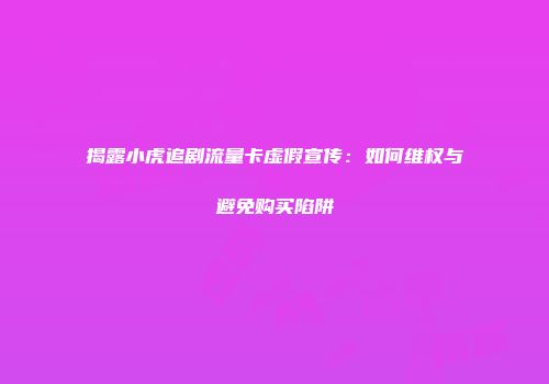 揭露小虎追剧流量卡虚假宣传:如何维权与避免购买陷阱