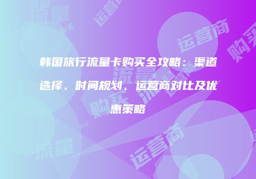 韩国旅行流量卡购买全攻略：渠道选择、时间规划、运营商对比及优惠策略