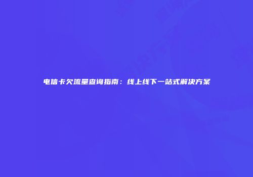 电信卡欠流量查询指南：线上线下一站式解决方案