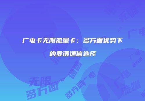 广电卡无限流量卡：多方面优势下的靠谱通信选择