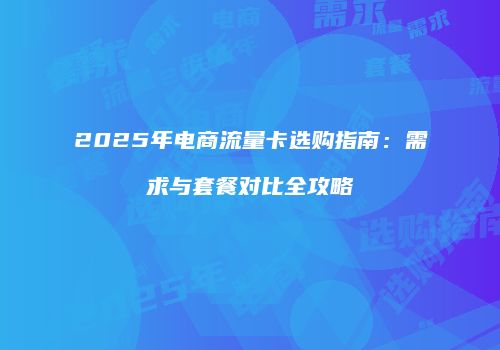 2025年电商流量卡选购指南：需求与套餐对比全攻略