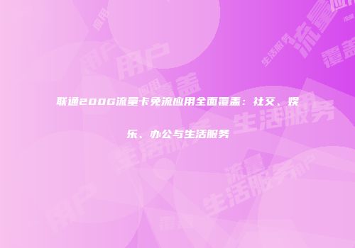 联通200G流量卡免流应用全面覆盖：社交、娱乐、办公与生活服务