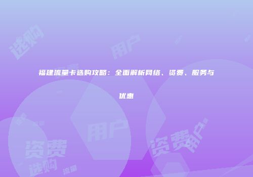 福建流量卡选购攻略:全面解析网络、资费、服务与优惠