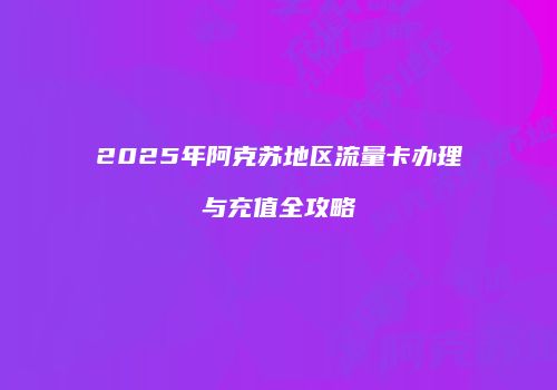 2025年阿克苏地区流量卡办理与充值全攻略