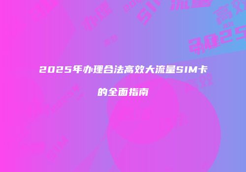 2025年办理合法高效大流量SIM卡的全面指南