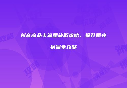 抖音商品卡流量获取攻略：提升曝光销量全攻略