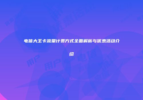 电信大王卡流量计费方式全面解析与优惠活动介绍