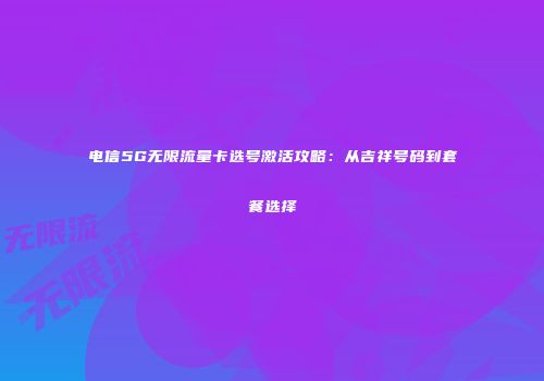 电信5G无限流量卡选号激活攻略:从吉祥号码到套餐选择