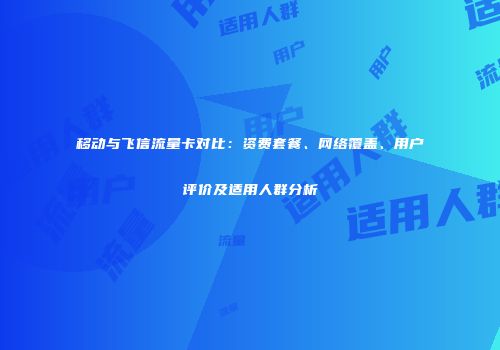移动与飞信流量卡对比：资费套餐、网络覆盖、用户评价及适用人群分析