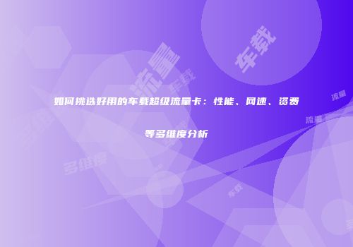 如何挑选好用的车载超级流量卡:性能、网速、资费等多维度分析