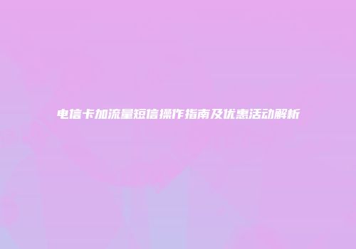 电信卡加流量短信操作指南及优惠活动解析