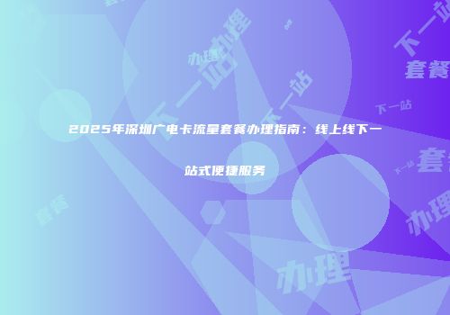 2025年深圳广电卡流量套餐办理指南:线上线下一站式便捷服务