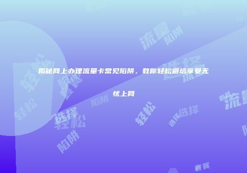 揭秘网上办理流量卡常见陷阱,教你轻松避坑享受无忧上网