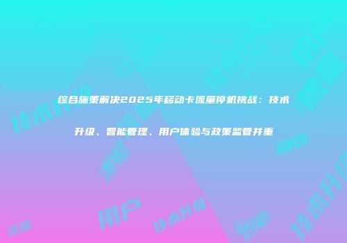 综合施策解决2025年移动卡流量停机挑战:技术升级、智能管理、用户体验与政策监管并重