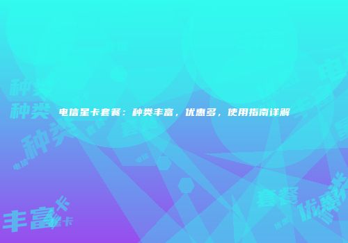 电信星卡套餐：种类丰富，优惠多，使用指南详解