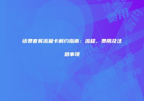 话费套餐流量卡解约指南：流程、费用及注意事项