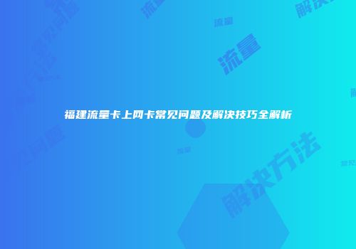 福建流量卡上网卡常见问题及解决技巧全解析