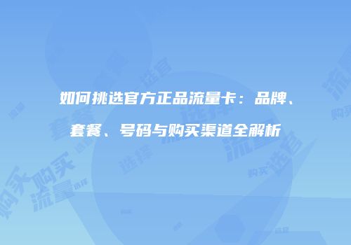如何挑选官方正品流量卡：品牌、套餐、号码与购买渠道全解析