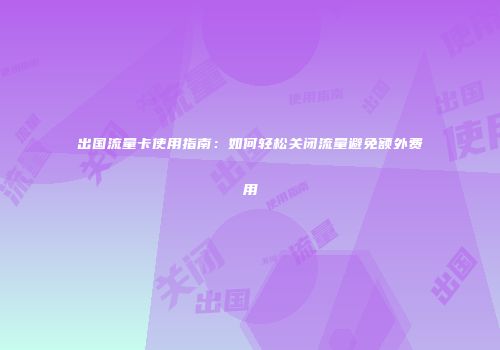 出国流量卡使用指南：如何轻松关闭流量避免额外费用