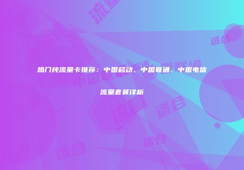 热门纯流量卡推荐:中国移动、中国联通、中国电信流量套餐详析