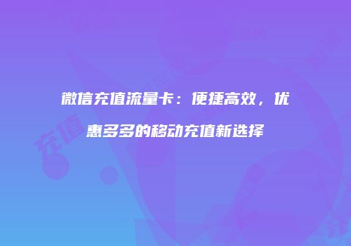 微信充值流量卡：便捷高效，优惠多多的移动充值新选择
