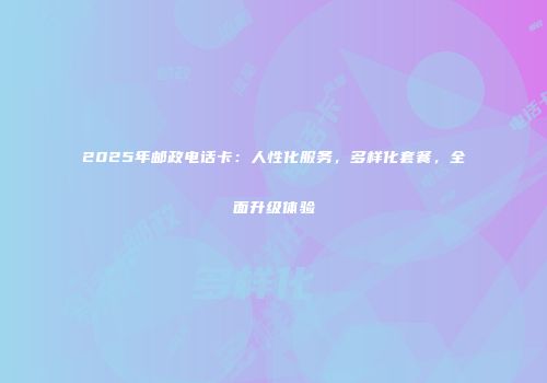 2025年邮政电话卡：人性化服务，多样化套餐，全面升级体验