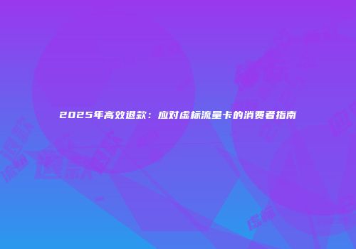 2025年高效退款:应对虚标流量卡的消费者指南