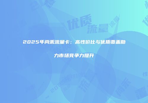 2025年尚禾流量卡：高性价比与优质覆盖助力市场竞争力提升