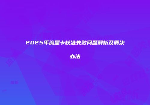 2025年流量卡校准失败问题解析及解决办法