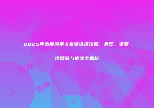 2025年宽带流量卡套餐选择攻略：类型、资费、运营商与优惠全解析