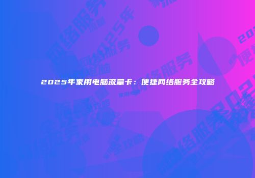 2025年家用电脑流量卡：便捷网络服务全攻略