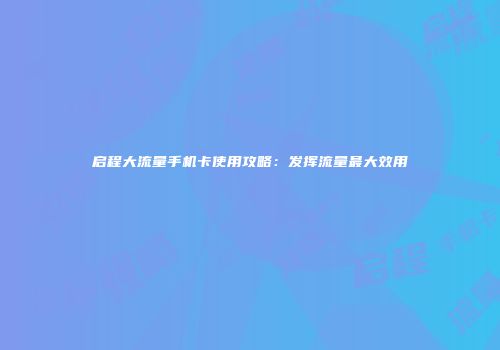 启程大流量手机卡使用攻略:发挥流量最大效用