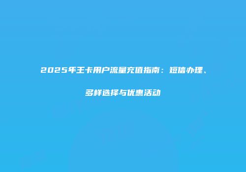 2025年王卡用户流量充值指南：短信办理、多样选择与优惠活动