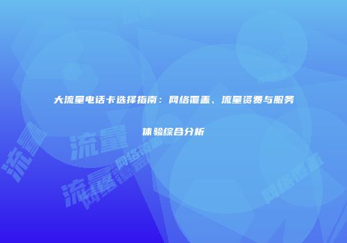大流量电话卡选择指南：网络覆盖、流量资费与服务体验综合分析