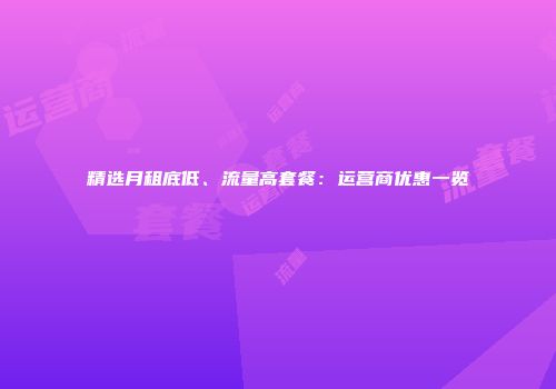 精选月租底低、流量高套餐：运营商优惠一览