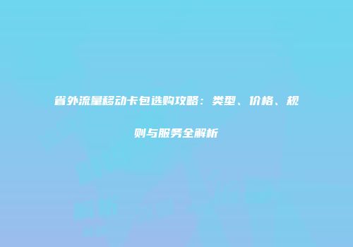 省外流量移动卡包选购攻略:类型、价格、规则与服务全解析