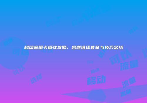 移动流量卡省钱攻略：合理选择套餐与技巧总结