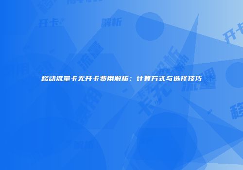 移动流量卡无开卡费用解析:计算方式与选择技巧